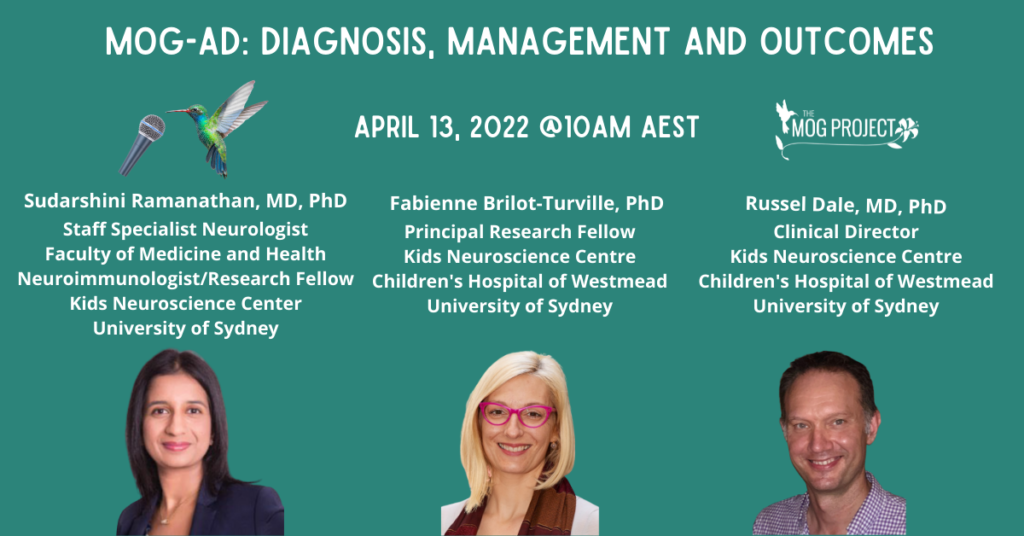 MOG-AD: Diagnosis, Management and Outcomes. April 13, 2022 at 10AM AEST. MOG Project Logo and Hummingbird speaking into a microphone. Three Doctors are pictured: Darshi Ramanathan, MD, PhD, Staff Specialist Neurologist, faculty of medicine and health, Neuroimmunology/ Fellow, Kids Neuroscience Centre, Unversity of Sydney; Fabienne Brilot-Turville, PhD, Principal Research Fellow,m Kids Neuroscience Centre, Children's Hospital of Westmead, University of Sydney; Russel Dale, MD, PhD, Clinical Director, Kids Neuroscience Centre, Children's Hospital of Westmead, University of Sydney