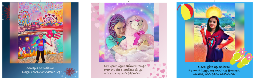 The image has three sections. The first has a boy named gage standing in a Cartoon Carnival. He is wearing a blue t-shirt and jeans, holding a handful of balloons. His caption reads, Always be positive, Gage, MOGAD/ADEM-ON. The second image has Virginia, a girl with long dark hair, holding a big teddy bear and smiling. There are hearts all around her. Her caption reads, Let you light shine through even on the cloudiest days. Virginia, MOGAD/ON. The third is of Isabel, a girl on a cartoon beach. She has long dark hair and is wearing a MOG Project t-shirt and giving a peace sign, smiling. Her caption says, Never give up hope, it's what keeps me moving forward. Isabell, MOGAD/ON.