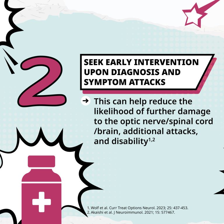 2: Seek early intervention upon diagnosis and symptom attacks. This can help reduce the likelihood of further damage to the optic nerve/spinal cord/brain, additional attacks, and disability.